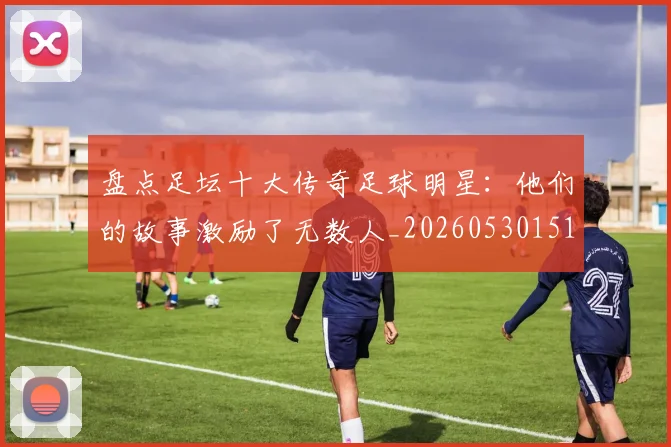 盘点足坛十大传奇足球明星：他们的故事激励了无数人_20260530151651_20260708194519_20260802163909