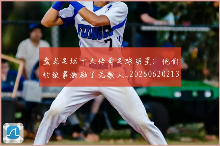 盘点足坛十大传奇足球明星：他们的故事激励了无数人_20260620213535_20260708194522_20260802163911