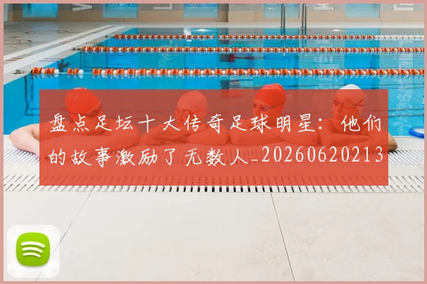 盘点足坛十大传奇足球明星：他们的故事激励了无数人_20260620213535_20260708194522_20260802163911