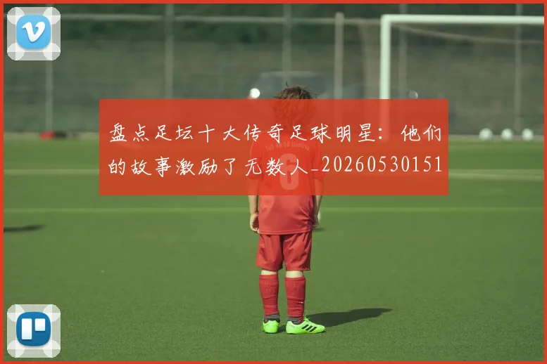 盘点足坛十大传奇足球明星：他们的故事激励了无数人_20260530151651_20260708194519_20260802163909